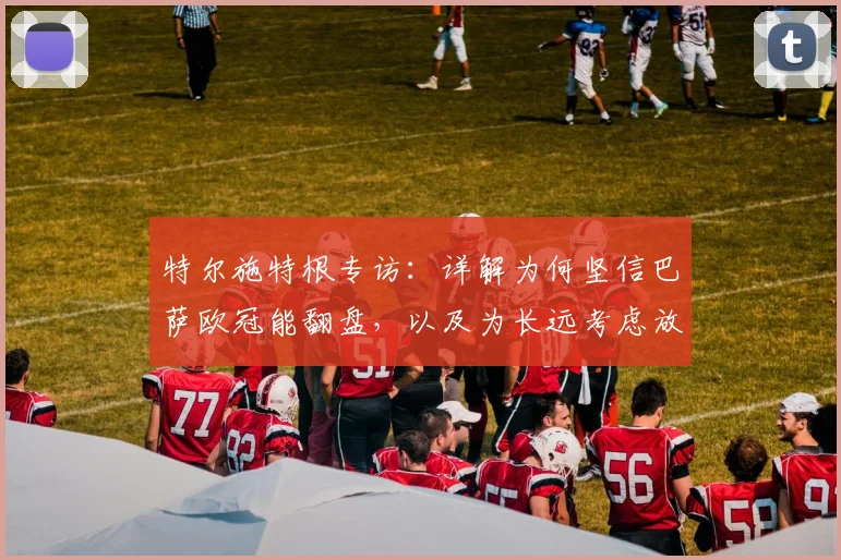 特尔施特根专访：详解为何坚信巴萨欧冠能翻盘，以及为长远考虑放弃世界杯的深层原因