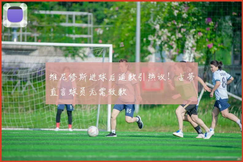 维尼修斯进球后道歉引热议！古蒂直言球员无需致歉